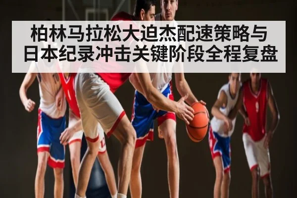 柏林马拉松大迫杰配速策略与日本纪录冲击关键阶段全程复盘