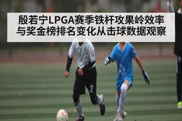 殷若宁LPGA赛季铁杆攻果岭效率与奖金榜排名变化从击球数据观察