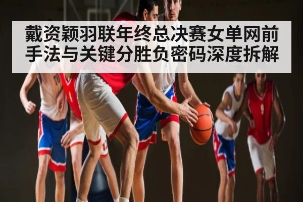 戴资颖羽联年终总决赛女单网前手法与关键分胜负密码深度拆解