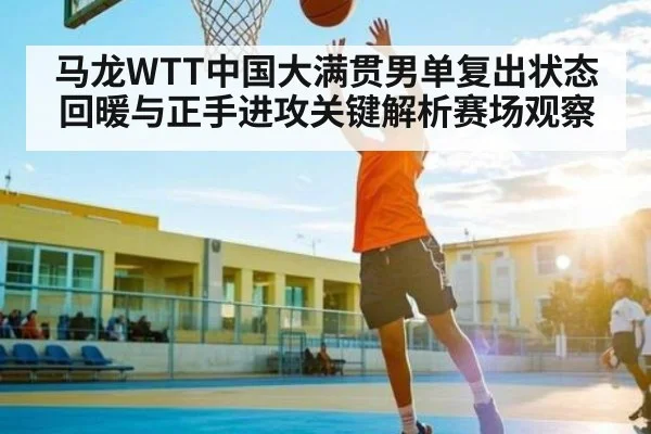 马龙WTT中国大满贯男单复出状态回暖与正手进攻关键解析赛场观察